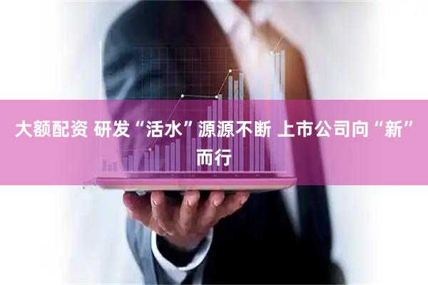 大额配资 研发“活水”源源不断 上市公司向“新”而行