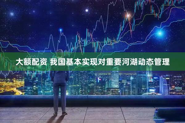 大额配资 我国基本实现对重要河湖动态管理