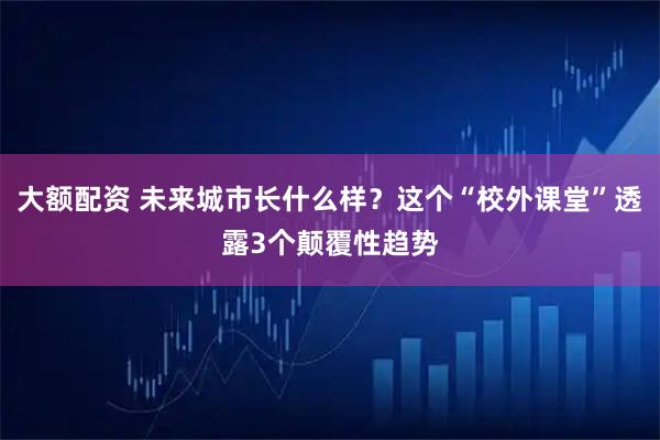 大额配资 未来城市长什么样？这个“校外课堂”透露3个颠覆性趋势