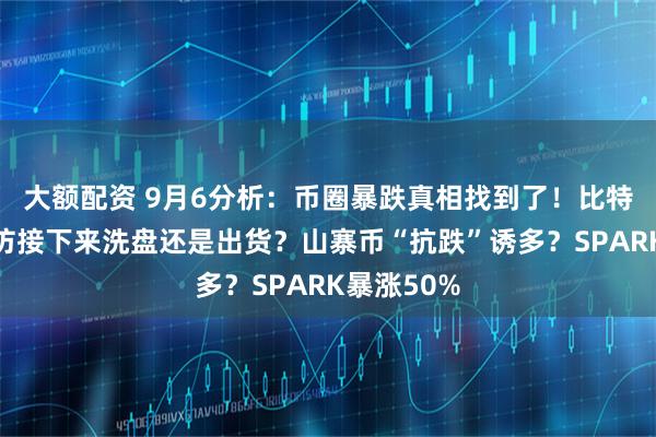 大额配资 9月6分析：币圈暴跌真相找到了！比特币、以太坊接下来洗盘还是出货？山寨币“抗跌”诱多？SPARK暴涨50%