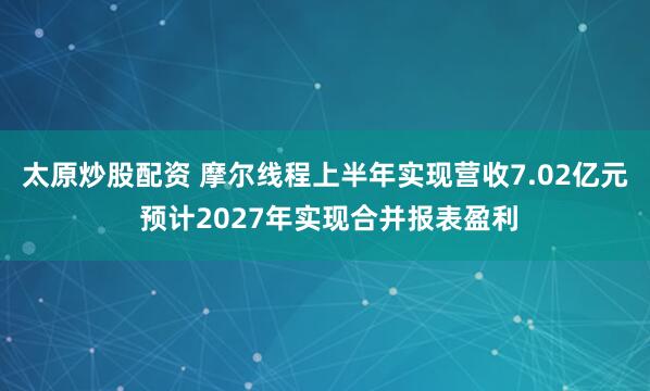 太原炒股配资 摩尔线程上半年实现营收7.02亿元 预计2027年实现合并报表盈利