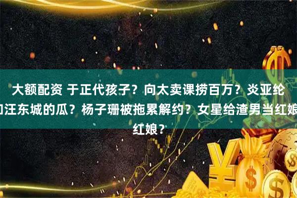 大额配资 于正代孩子？向太卖课捞百万？炎亚纶和汪东城的瓜？杨子珊被拖累解约？女星给渣男当红娘？