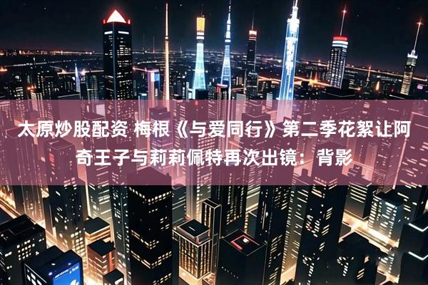 太原炒股配资 梅根《与爱同行》第二季花絮让阿奇王子与莉莉佩特再次出镜：背影