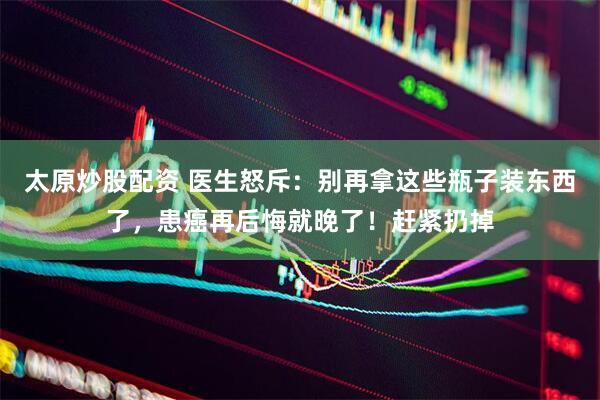 太原炒股配资 医生怒斥：别再拿这些瓶子装东西了，患癌再后悔就晚了！赶紧扔掉