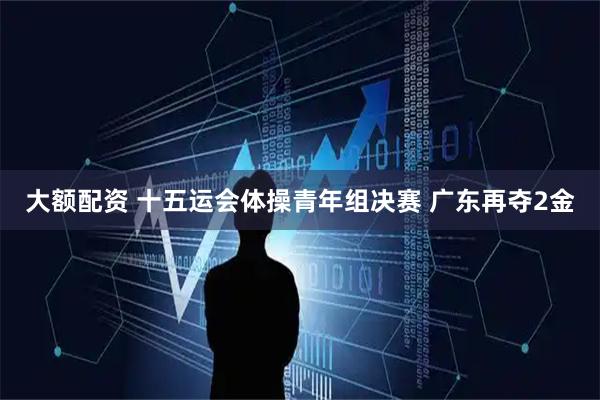 大额配资 十五运会体操青年组决赛 广东再夺2金