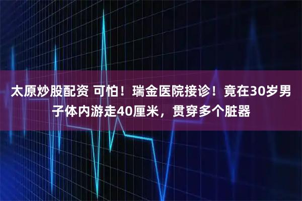 太原炒股配资 可怕！瑞金医院接诊！竟在30岁男子体内游走40厘米，贯穿多个脏器