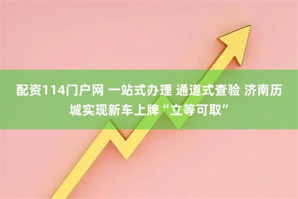 配资114门户网 一站式办理 通道式查验 济南历城实现新车上牌“立等可取”