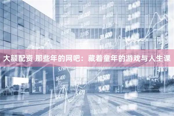 大额配资 那些年的网吧：藏着童年的游戏与人生课