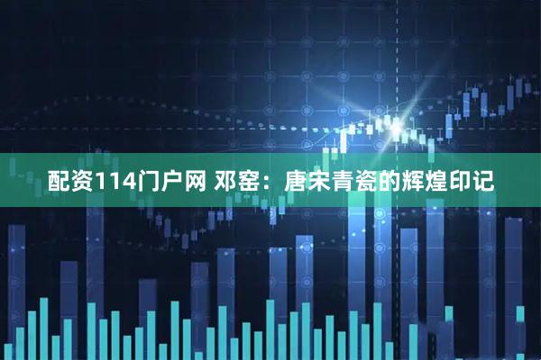 配资114门户网 邓窑：唐宋青瓷的辉煌印记