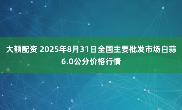 大额配资 2025年8月31日全国主要批发市场白蒜6.0公分价格行情