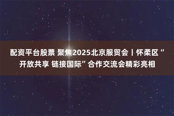 配资平台股票 聚焦2025北京服贸会丨怀柔区“开放共享 链接国际”合作交流会精彩亮相
