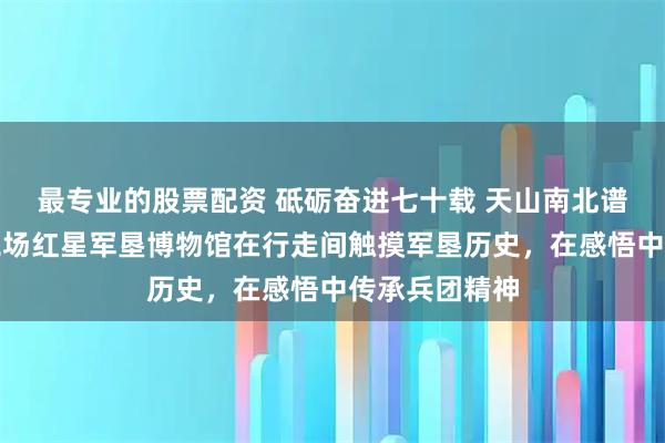 最专业的股票配资 砥砺奋进七十载 天山南北谱华章丨红星二场红星军垦博物馆在行走间触摸军垦历史，在感悟中传承兵团精神