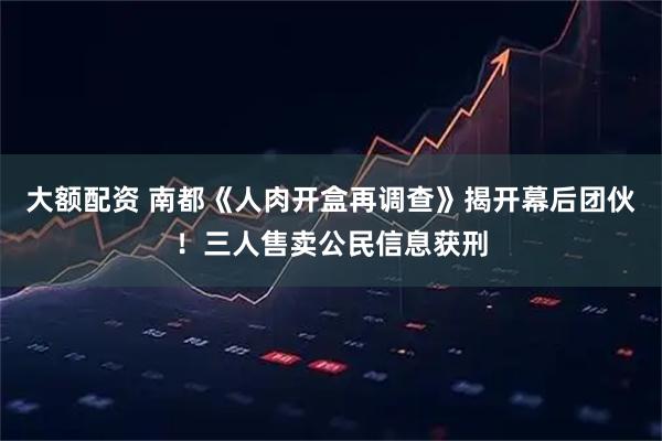 大额配资 南都《人肉开盒再调查》揭开幕后团伙！三人售卖公民信息获刑