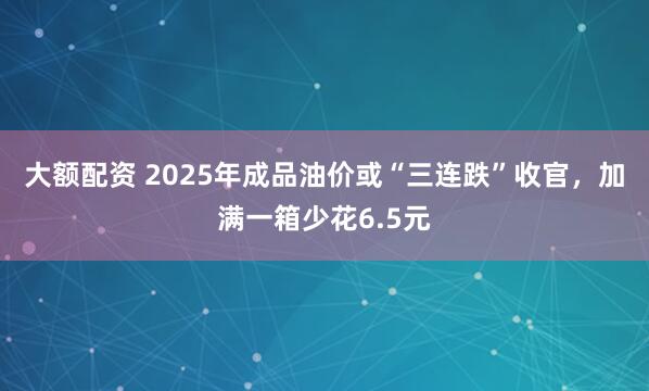 大额配资 2025年成品油价或“三连跌”收官，加满一箱少花6.5元