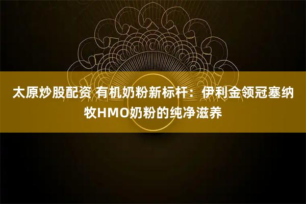 太原炒股配资 有机奶粉新标杆:伊利金领冠塞纳牧HMO奶粉的纯净滋养