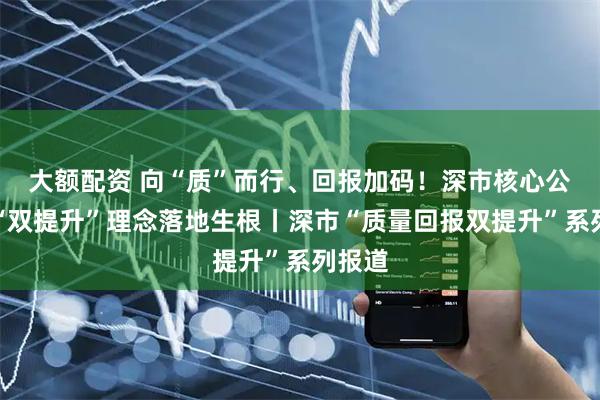 大额配资 向“质”而行、回报加码！深市核心公司让“双提升”理念落地生根丨深市“质量回报双提升”系列报道