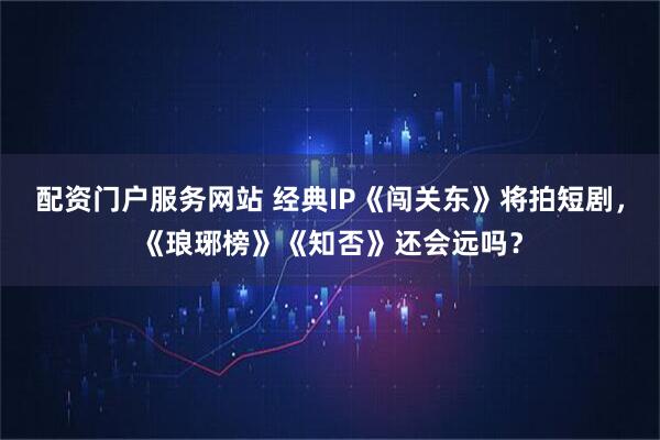 配资门户服务网站 经典IP《闯关东》将拍短剧，《琅琊榜》《知否》还会远吗？