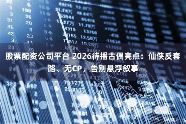 股票配资公司平台 2026待播古偶亮点：仙侠反套路、无CP，告别悬浮叙事