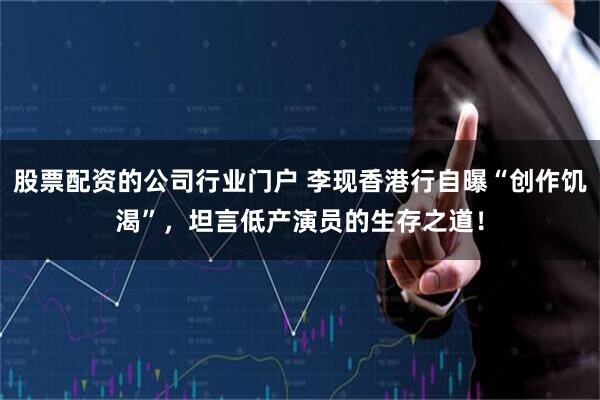 股票配资的公司行业门户 李现香港行自曝“创作饥渴”，坦言低产演员的生存之道！