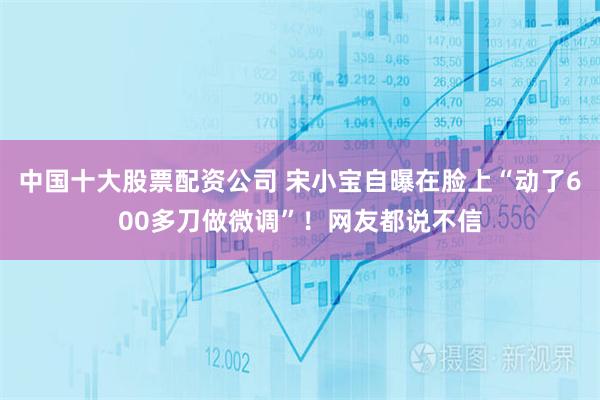 中国十大股票配资公司 宋小宝自曝在脸上“动了600多刀做微调”！网友都说不信