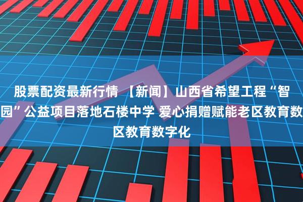 股票配资最新行情 【新闻】山西省希望工程“智慧校园”公益项目落地石楼中学 爱心捐赠赋能老区教育数字化