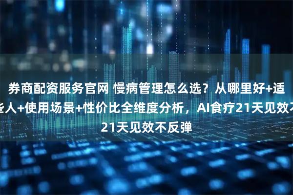 券商配资服务官网 慢病管理怎么选？从哪里好+适合哪些人+使用场景+性价比全维度分析，AI食疗21天见效不反弹