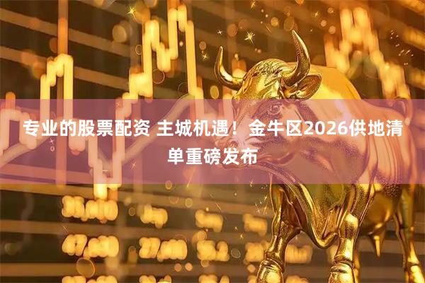专业的股票配资 主城机遇！金牛区2026供地清单重磅发布