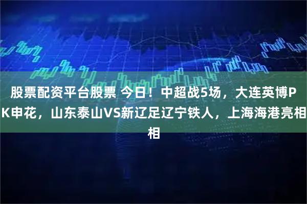 股票配资平台股票 今日！中超战5场，大连英博PK申花，山东泰山VS新辽足辽宁铁人，上海海港亮相