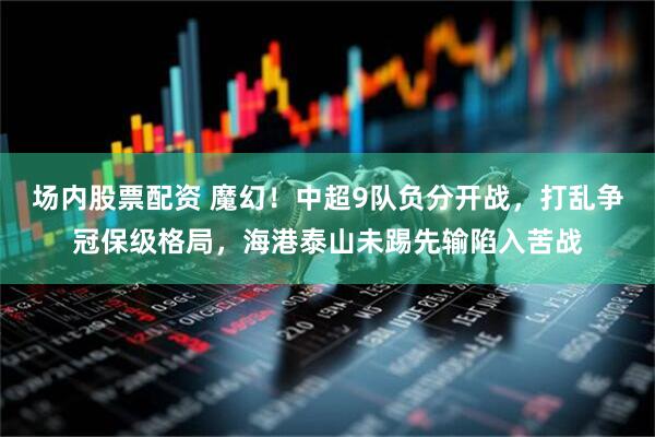 场内股票配资 魔幻！中超9队负分开战，打乱争冠保级格局，海港泰山未踢先输陷入苦战