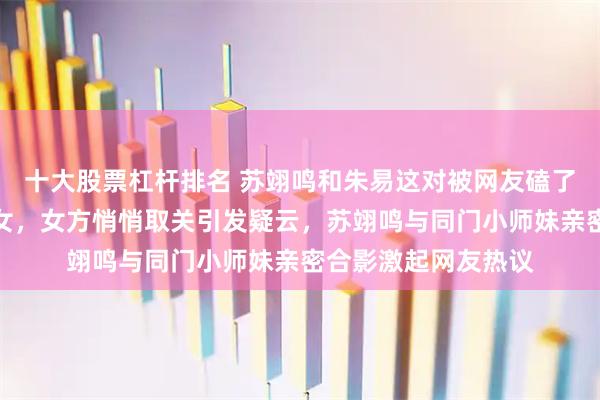十大股票杠杆排名 苏翊鸣和朱易这对被网友磕了四年的体坛金童玉女，女方悄悄取关引发疑云，苏翊鸣与同门小师妹亲密合影激起网友热议