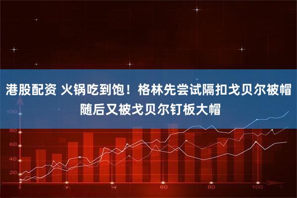 港股配资 火锅吃到饱！格林先尝试隔扣戈贝尔被帽 随后又被戈贝尔钉板大帽