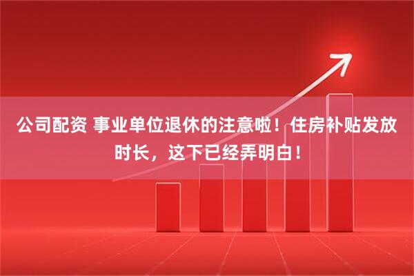 公司配资 事业单位退休的注意啦!住房补贴发放时长,这下已经弄明白!