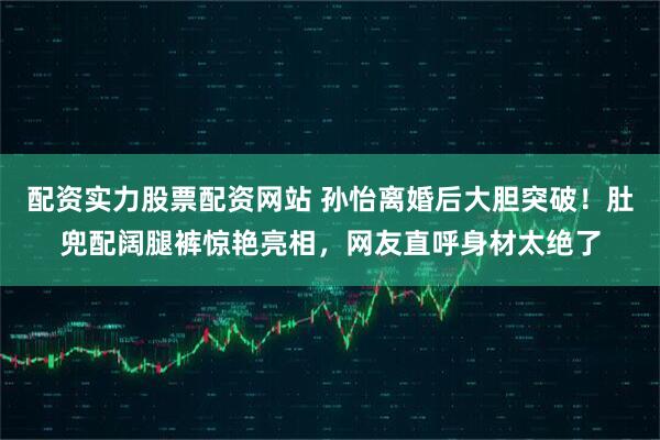 配资实力股票配资网站 孙怡离婚后大胆突破！肚兜配阔腿裤惊艳亮相，网友直呼身材太绝了