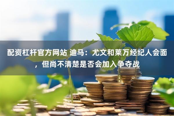 配资杠杆官方网站 迪马：尤文和莱万经纪人会面，但尚不清楚是否会加入争夺战