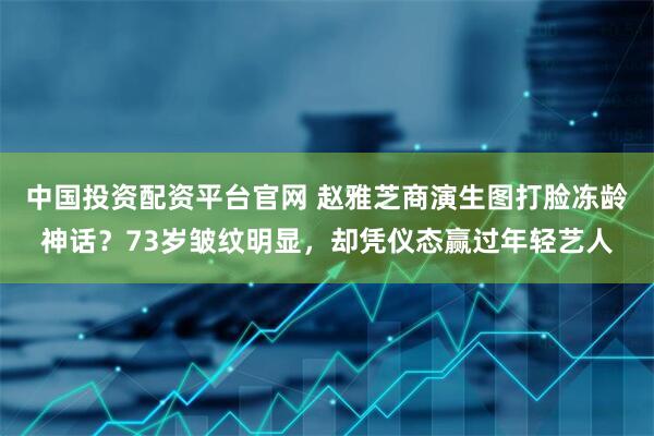 中国投资配资平台官网 赵雅芝商演生图打脸冻龄神话？73岁皱纹明显，却凭仪态赢过年轻艺人