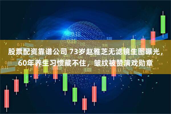 股票配资靠谱公司 73岁赵雅芝无滤镜生图曝光，60年养生习惯藏不住，皱纹被赞演戏勋章