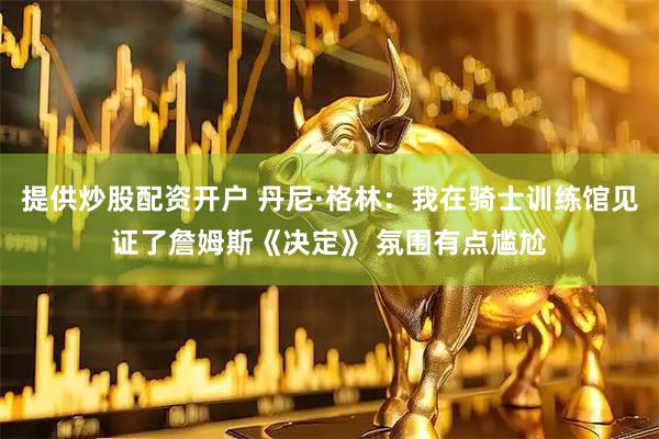 提供炒股配资开户 丹尼·格林：我在骑士训练馆见证了詹姆斯《决定》 氛围有点尴尬
